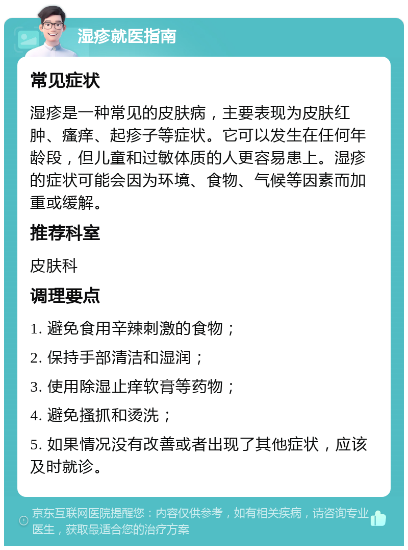 湿疹就医指南 常见症状 湿疹是一种常见的皮肤病，主要表现为皮肤红肿、瘙痒、起疹子等症状。它可以发生在任何年龄段，但儿童和过敏体质的人更容易患上。湿疹的症状可能会因为环境、食物、气候等因素而加重或缓解。 推荐科室 皮肤科 调理要点 1. 避免食用辛辣刺激的食物； 2. 保持手部清洁和湿润； 3. 使用除湿止痒软膏等药物； 4. 避免搔抓和烫洗； 5. 如果情况没有改善或者出现了其他症状，应该及时就诊。