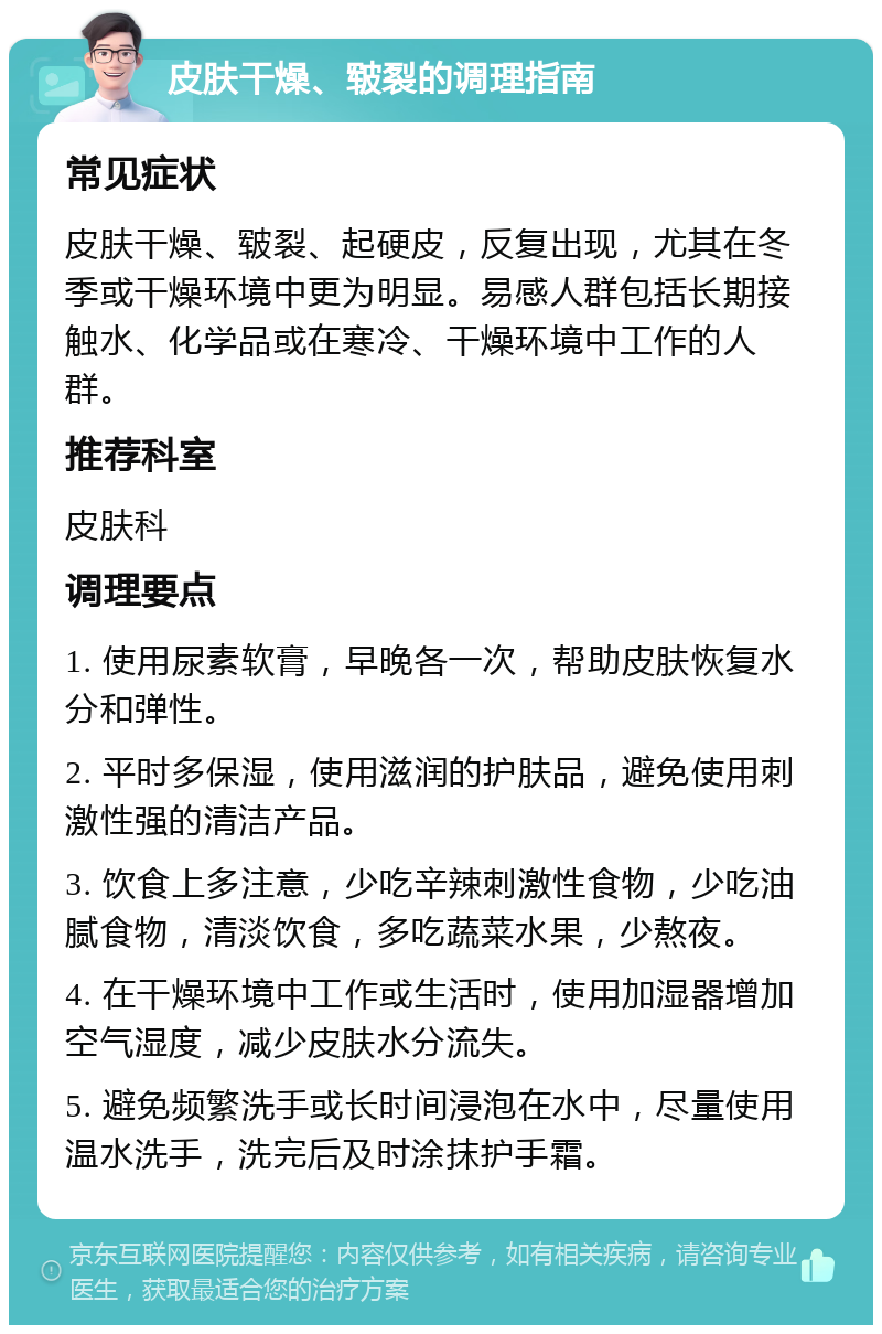 皮肤干燥、皲裂的调理指南 常见症状 皮肤干燥、皲裂、起硬皮，反复出现，尤其在冬季或干燥环境中更为明显。易感人群包括长期接触水、化学品或在寒冷、干燥环境中工作的人群。 推荐科室 皮肤科 调理要点 1. 使用尿素软膏，早晚各一次，帮助皮肤恢复水分和弹性。 2. 平时多保湿，使用滋润的护肤品，避免使用刺激性强的清洁产品。 3. 饮食上多注意，少吃辛辣刺激性食物，少吃油腻食物，清淡饮食，多吃蔬菜水果，少熬夜。 4. 在干燥环境中工作或生活时，使用加湿器增加空气湿度，减少皮肤水分流失。 5. 避免频繁洗手或长时间浸泡在水中，尽量使用温水洗手，洗完后及时涂抹护手霜。