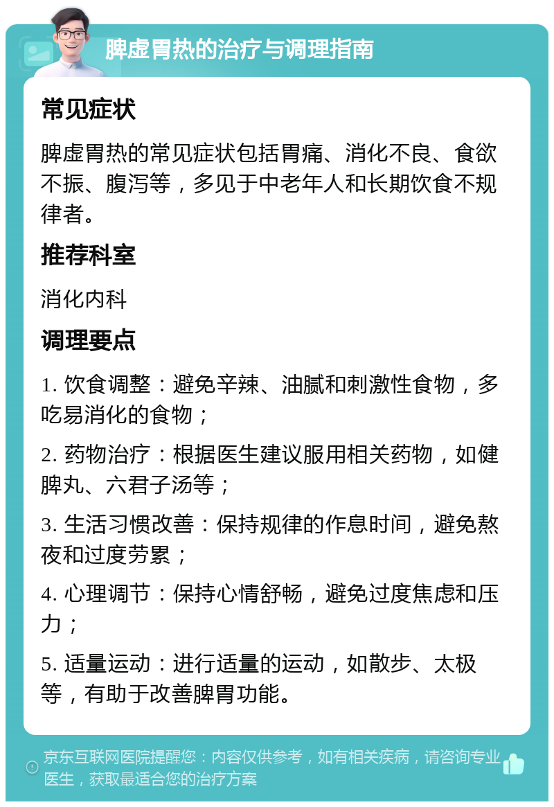 脾虚胃热的治疗与调理指南 常见症状 脾虚胃热的常见症状包括胃痛、消化不良、食欲不振、腹泻等，多见于中老年人和长期饮食不规律者。 推荐科室 消化内科 调理要点 1. 饮食调整：避免辛辣、油腻和刺激性食物，多吃易消化的食物； 2. 药物治疗：根据医生建议服用相关药物，如健脾丸、六君子汤等； 3. 生活习惯改善：保持规律的作息时间，避免熬夜和过度劳累； 4. 心理调节：保持心情舒畅，避免过度焦虑和压力； 5. 适量运动：进行适量的运动，如散步、太极等，有助于改善脾胃功能。