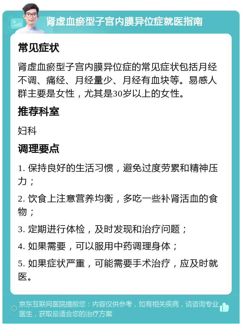 肾虚血瘀型子宫内膜异位症就医指南 常见症状 肾虚血瘀型子宫内膜异位症的常见症状包括月经不调、痛经、月经量少、月经有血块等。易感人群主要是女性，尤其是30岁以上的女性。 推荐科室 妇科 调理要点 1. 保持良好的生活习惯，避免过度劳累和精神压力； 2. 饮食上注意营养均衡，多吃一些补肾活血的食物； 3. 定期进行体检，及时发现和治疗问题； 4. 如果需要，可以服用中药调理身体； 5. 如果症状严重，可能需要手术治疗，应及时就医。