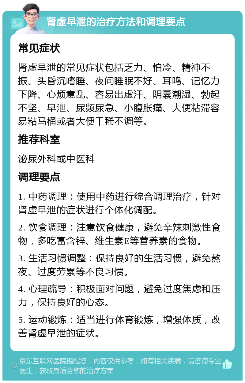 肾虚早泄的治疗方法和调理要点 常见症状 肾虚早泄的常见症状包括乏力、怕冷、精神不振、头昏沉嗜睡、夜间睡眠不好、耳鸣、记忆力下降、心烦意乱、容易出虚汗、阴囊潮湿、勃起不坚、早泄、尿频尿急、小腹胀痛、大便粘滞容易粘马桶或者大便干稀不调等。 推荐科室 泌尿外科或中医科 调理要点 1. 中药调理：使用中药进行综合调理治疗，针对肾虚早泄的症状进行个体化调配。 2. 饮食调理：注意饮食健康，避免辛辣刺激性食物，多吃富含锌、维生素E等营养素的食物。 3. 生活习惯调整：保持良好的生活习惯，避免熬夜、过度劳累等不良习惯。 4. 心理疏导：积极面对问题，避免过度焦虑和压力，保持良好的心态。 5. 运动锻炼：适当进行体育锻炼，增强体质，改善肾虚早泄的症状。