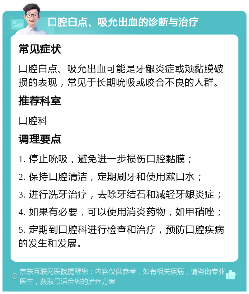 口腔白点、吸允出血的诊断与治疗 常见症状 口腔白点、吸允出血可能是牙龈炎症或颊黏膜破损的表现，常见于长期吮吸或咬合不良的人群。 推荐科室 口腔科 调理要点 1. 停止吮吸，避免进一步损伤口腔黏膜； 2. 保持口腔清洁，定期刷牙和使用漱口水； 3. 进行洗牙治疗，去除牙结石和减轻牙龈炎症； 4. 如果有必要，可以使用消炎药物，如甲硝唑； 5. 定期到口腔科进行检查和治疗，预防口腔疾病的发生和发展。