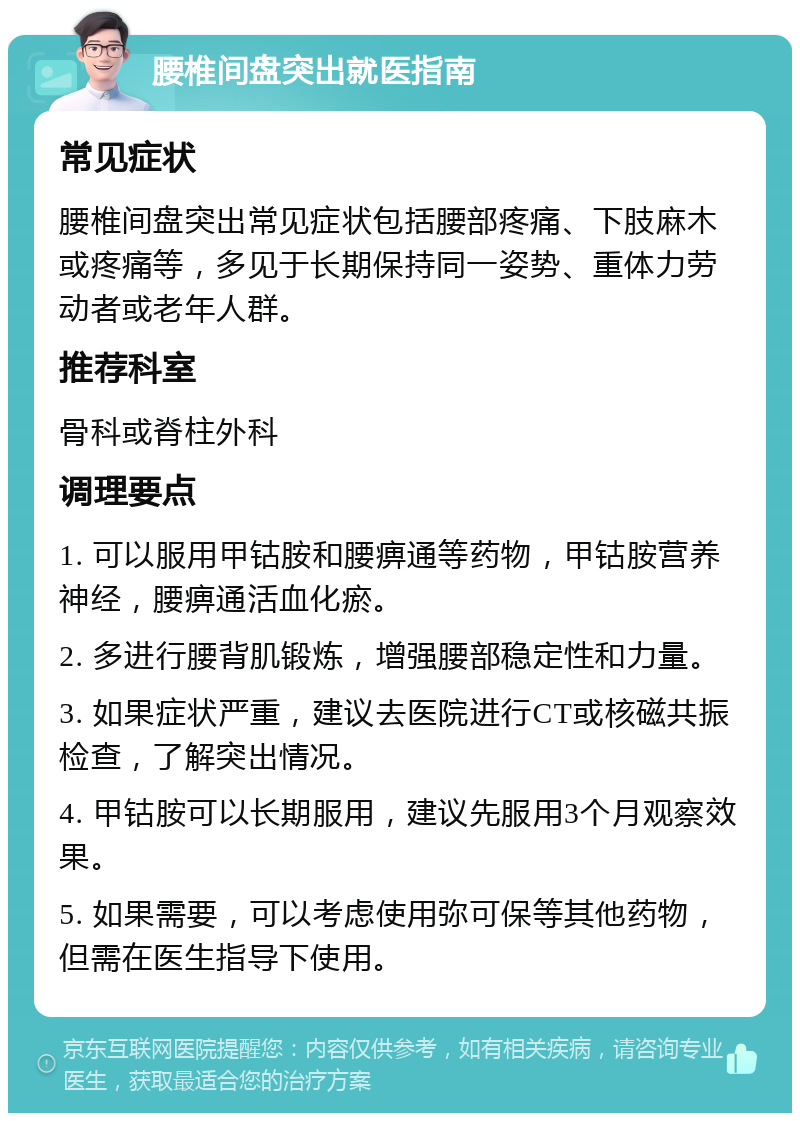 腰椎间盘突出就医指南 常见症状 腰椎间盘突出常见症状包括腰部疼痛、下肢麻木或疼痛等，多见于长期保持同一姿势、重体力劳动者或老年人群。 推荐科室 骨科或脊柱外科 调理要点 1. 可以服用甲钴胺和腰痹通等药物，甲钴胺营养神经，腰痹通活血化瘀。 2. 多进行腰背肌锻炼，增强腰部稳定性和力量。 3. 如果症状严重，建议去医院进行CT或核磁共振检查，了解突出情况。 4. 甲钴胺可以长期服用，建议先服用3个月观察效果。 5. 如果需要，可以考虑使用弥可保等其他药物，但需在医生指导下使用。