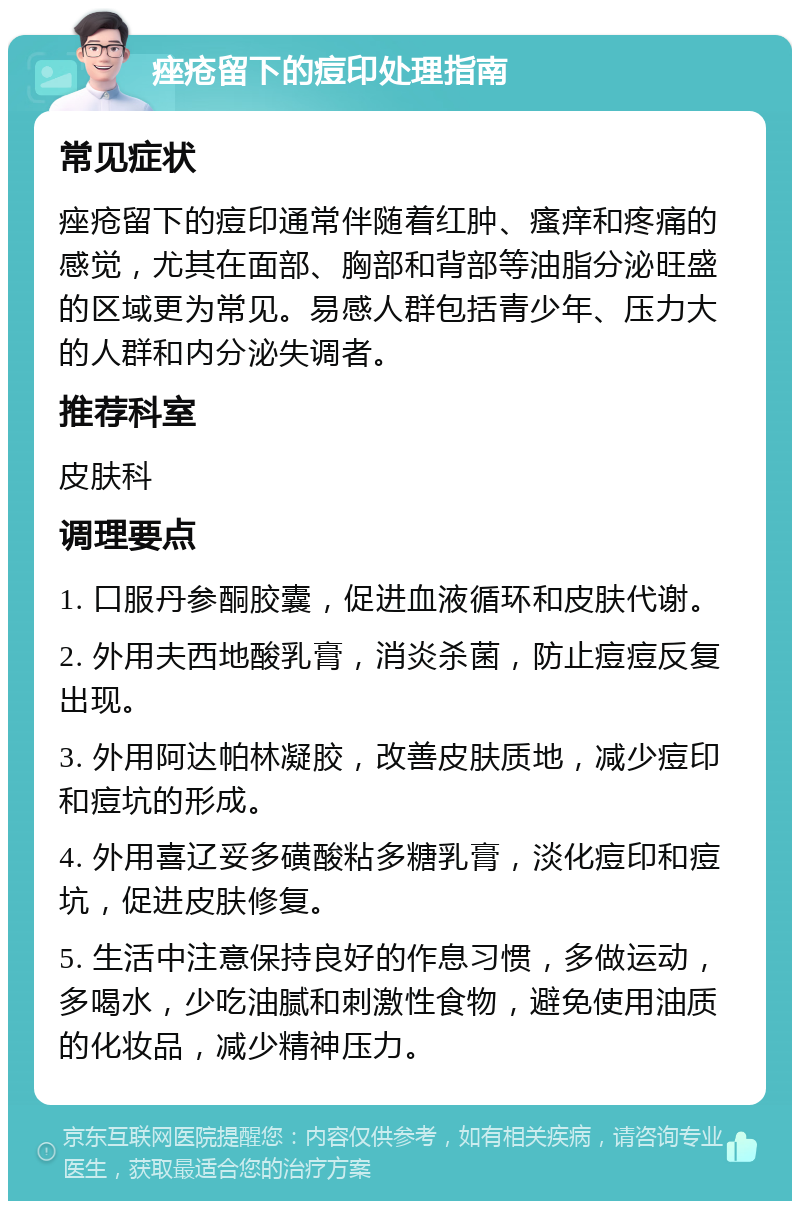 痤疮留下的痘印处理指南 常见症状 痤疮留下的痘印通常伴随着红肿、瘙痒和疼痛的感觉，尤其在面部、胸部和背部等油脂分泌旺盛的区域更为常见。易感人群包括青少年、压力大的人群和内分泌失调者。 推荐科室 皮肤科 调理要点 1. 口服丹参酮胶囊，促进血液循环和皮肤代谢。 2. 外用夫西地酸乳膏，消炎杀菌，防止痘痘反复出现。 3. 外用阿达帕林凝胶，改善皮肤质地，减少痘印和痘坑的形成。 4. 外用喜辽妥多磺酸粘多糖乳膏，淡化痘印和痘坑，促进皮肤修复。 5. 生活中注意保持良好的作息习惯，多做运动，多喝水，少吃油腻和刺激性食物，避免使用油质的化妆品，减少精神压力。