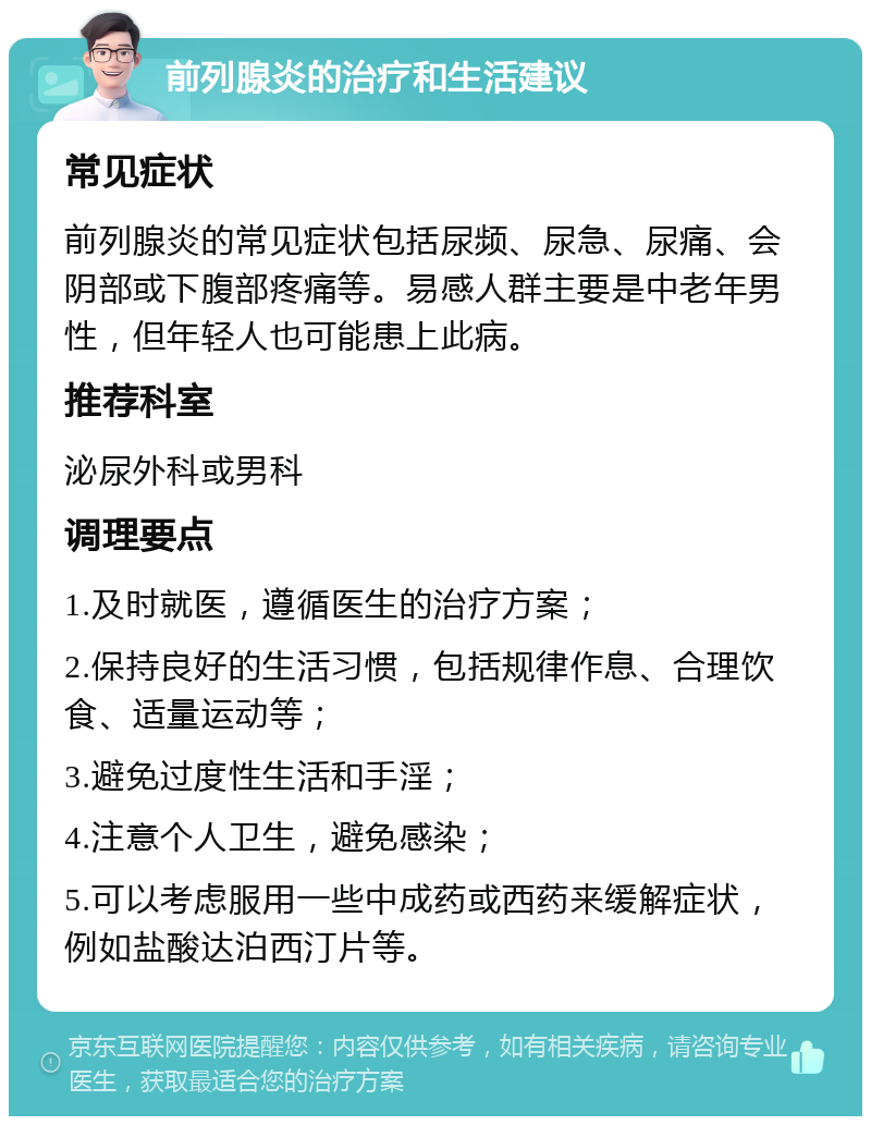 前列腺炎的治疗和生活建议 常见症状 前列腺炎的常见症状包括尿频、尿急、尿痛、会阴部或下腹部疼痛等。易感人群主要是中老年男性，但年轻人也可能患上此病。 推荐科室 泌尿外科或男科 调理要点 1.及时就医，遵循医生的治疗方案； 2.保持良好的生活习惯，包括规律作息、合理饮食、适量运动等； 3.避免过度性生活和手淫； 4.注意个人卫生，避免感染； 5.可以考虑服用一些中成药或西药来缓解症状，例如盐酸达泊西汀片等。