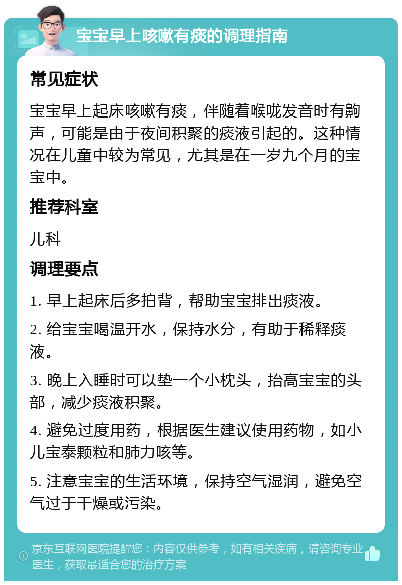 宝宝早上咳嗽有痰的调理指南 常见症状 宝宝早上起床咳嗽有痰，伴随着喉咙发音时有齁声，可能是由于夜间积聚的痰液引起的。这种情况在儿童中较为常见，尤其是在一岁九个月的宝宝中。 推荐科室 儿科 调理要点 1. 早上起床后多拍背，帮助宝宝排出痰液。 2. 给宝宝喝温开水，保持水分，有助于稀释痰液。 3. 晚上入睡时可以垫一个小枕头，抬高宝宝的头部，减少痰液积聚。 4. 避免过度用药，根据医生建议使用药物，如小儿宝泰颗粒和肺力咳等。 5. 注意宝宝的生活环境，保持空气湿润，避免空气过于干燥或污染。