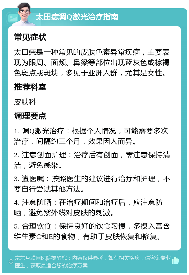 太田痣调Q激光治疗指南 常见症状 太田痣是一种常见的皮肤色素异常疾病，主要表现为眼周、面颊、鼻梁等部位出现蓝灰色或棕褐色斑点或斑块，多见于亚洲人群，尤其是女性。 推荐科室 皮肤科 调理要点 1. 调Q激光治疗：根据个人情况，可能需要多次治疗，间隔约三个月，效果因人而异。 2. 注意创面护理：治疗后有创面，需注意保持清洁，避免感染。 3. 遵医嘱：按照医生的建议进行治疗和护理，不要自行尝试其他方法。 4. 注意防晒：在治疗期间和治疗后，应注意防晒，避免紫外线对皮肤的刺激。 5. 合理饮食：保持良好的饮食习惯，多摄入富含维生素C和E的食物，有助于皮肤恢复和修复。