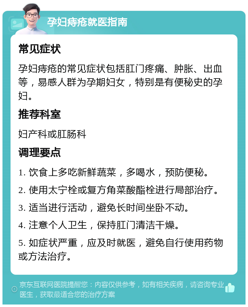 孕妇痔疮就医指南 常见症状 孕妇痔疮的常见症状包括肛门疼痛、肿胀、出血等，易感人群为孕期妇女，特别是有便秘史的孕妇。 推荐科室 妇产科或肛肠科 调理要点 1. 饮食上多吃新鲜蔬菜，多喝水，预防便秘。 2. 使用太宁栓或复方角菜酸酯栓进行局部治疗。 3. 适当进行活动，避免长时间坐卧不动。 4. 注意个人卫生，保持肛门清洁干燥。 5. 如症状严重，应及时就医，避免自行使用药物或方法治疗。