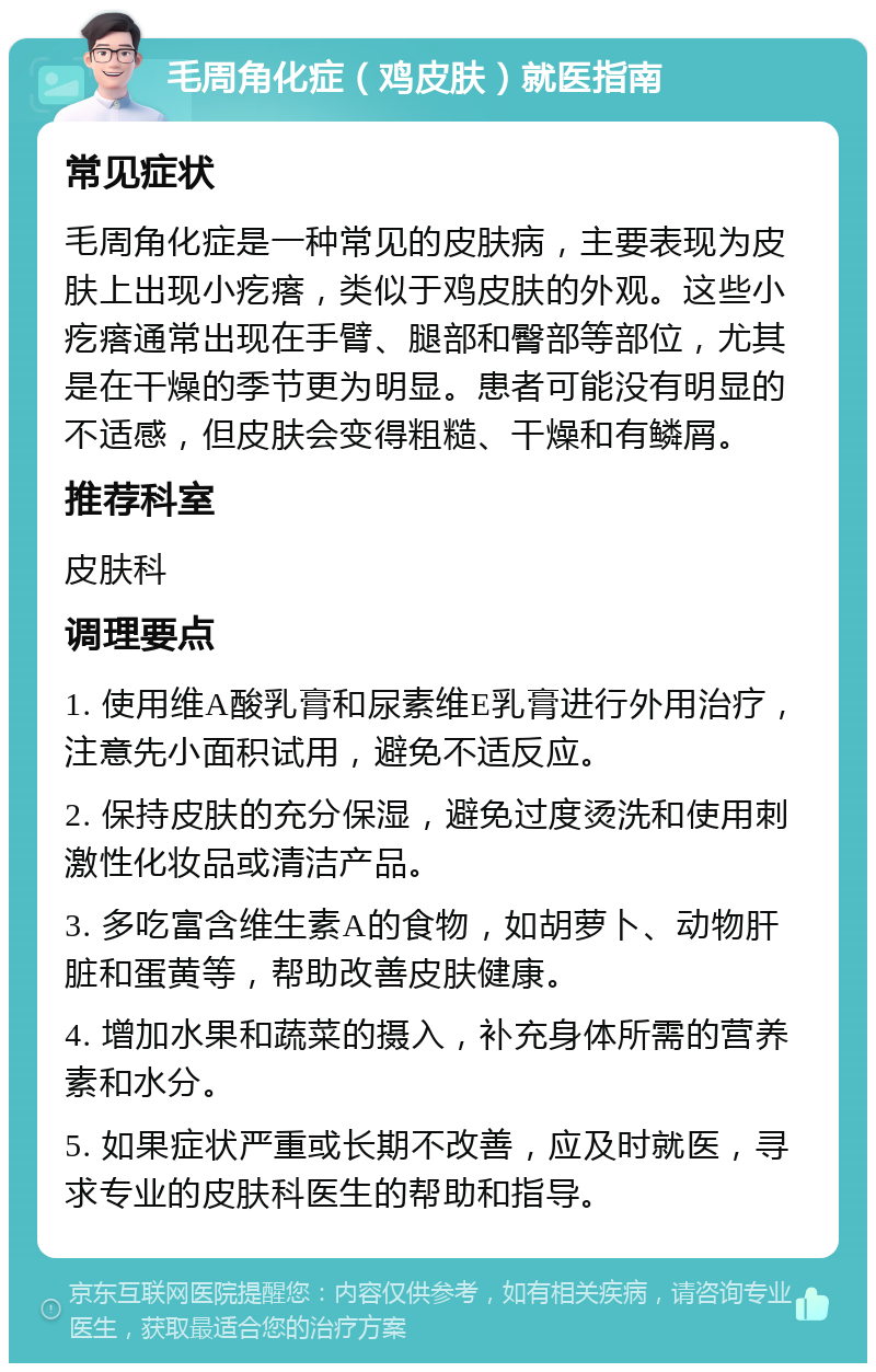 毛周角化症（鸡皮肤）就医指南 常见症状 毛周角化症是一种常见的皮肤病，主要表现为皮肤上出现小疙瘩，类似于鸡皮肤的外观。这些小疙瘩通常出现在手臂、腿部和臀部等部位，尤其是在干燥的季节更为明显。患者可能没有明显的不适感，但皮肤会变得粗糙、干燥和有鳞屑。 推荐科室 皮肤科 调理要点 1. 使用维A酸乳膏和尿素维E乳膏进行外用治疗，注意先小面积试用，避免不适反应。 2. 保持皮肤的充分保湿，避免过度烫洗和使用刺激性化妆品或清洁产品。 3. 多吃富含维生素A的食物，如胡萝卜、动物肝脏和蛋黄等，帮助改善皮肤健康。 4. 增加水果和蔬菜的摄入，补充身体所需的营养素和水分。 5. 如果症状严重或长期不改善，应及时就医，寻求专业的皮肤科医生的帮助和指导。