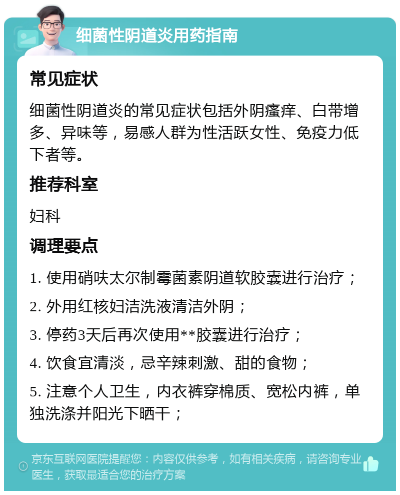 细菌性阴道炎用药指南 常见症状 细菌性阴道炎的常见症状包括外阴瘙痒、白带增多、异味等，易感人群为性活跃女性、免疫力低下者等。 推荐科室 妇科 调理要点 1. 使用硝呋太尔制霉菌素阴道软胶囊进行治疗； 2. 外用红核妇洁洗液清洁外阴； 3. 停药3天后再次使用**胶囊进行治疗； 4. 饮食宜清淡，忌辛辣刺激、甜的食物； 5. 注意个人卫生，内衣裤穿棉质、宽松内裤，单独洗涤并阳光下晒干；