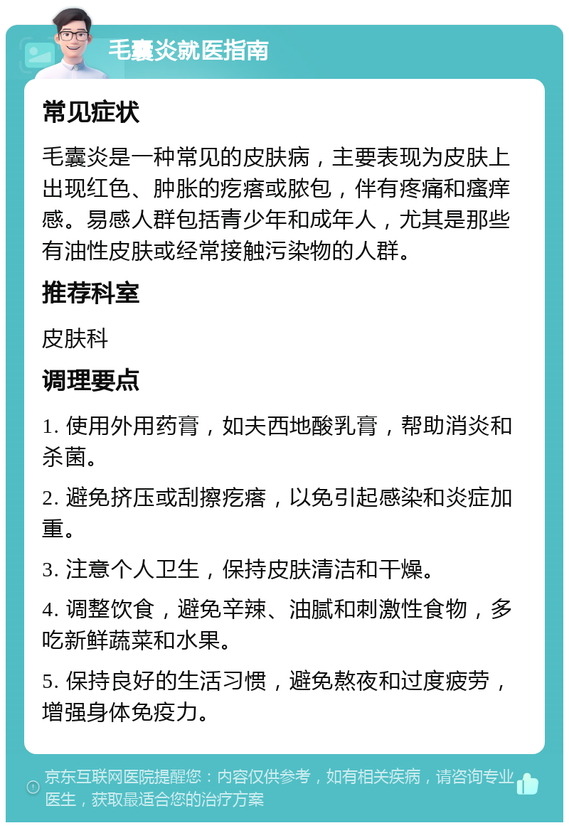 毛囊炎就医指南 常见症状 毛囊炎是一种常见的皮肤病，主要表现为皮肤上出现红色、肿胀的疙瘩或脓包，伴有疼痛和瘙痒感。易感人群包括青少年和成年人，尤其是那些有油性皮肤或经常接触污染物的人群。 推荐科室 皮肤科 调理要点 1. 使用外用药膏，如夫西地酸乳膏，帮助消炎和杀菌。 2. 避免挤压或刮擦疙瘩，以免引起感染和炎症加重。 3. 注意个人卫生，保持皮肤清洁和干燥。 4. 调整饮食，避免辛辣、油腻和刺激性食物，多吃新鲜蔬菜和水果。 5. 保持良好的生活习惯，避免熬夜和过度疲劳，增强身体免疫力。