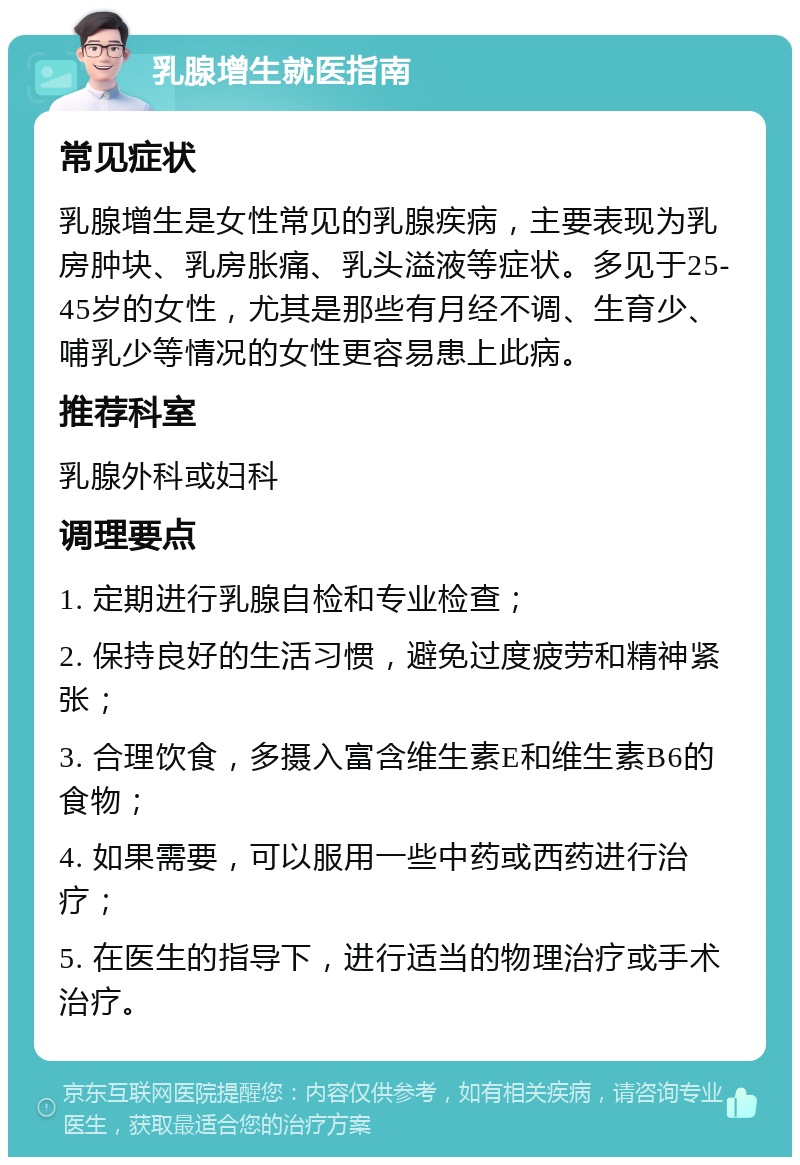 乳腺增生就医指南 常见症状 乳腺增生是女性常见的乳腺疾病，主要表现为乳房肿块、乳房胀痛、乳头溢液等症状。多见于25-45岁的女性，尤其是那些有月经不调、生育少、哺乳少等情况的女性更容易患上此病。 推荐科室 乳腺外科或妇科 调理要点 1. 定期进行乳腺自检和专业检查； 2. 保持良好的生活习惯，避免过度疲劳和精神紧张； 3. 合理饮食，多摄入富含维生素E和维生素B6的食物； 4. 如果需要，可以服用一些中药或西药进行治疗； 5. 在医生的指导下，进行适当的物理治疗或手术治疗。