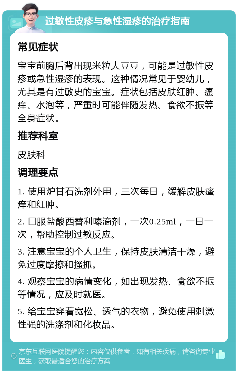 过敏性皮疹与急性湿疹的治疗指南 常见症状 宝宝前胸后背出现米粒大豆豆，可能是过敏性皮疹或急性湿疹的表现。这种情况常见于婴幼儿，尤其是有过敏史的宝宝。症状包括皮肤红肿、瘙痒、水泡等，严重时可能伴随发热、食欲不振等全身症状。 推荐科室 皮肤科 调理要点 1. 使用炉甘石洗剂外用，三次每日，缓解皮肤瘙痒和红肿。 2. 口服盐酸西替利嗪滴剂，一次0.25ml，一日一次，帮助控制过敏反应。 3. 注意宝宝的个人卫生，保持皮肤清洁干燥，避免过度摩擦和搔抓。 4. 观察宝宝的病情变化，如出现发热、食欲不振等情况，应及时就医。 5. 给宝宝穿着宽松、透气的衣物，避免使用刺激性强的洗涤剂和化妆品。