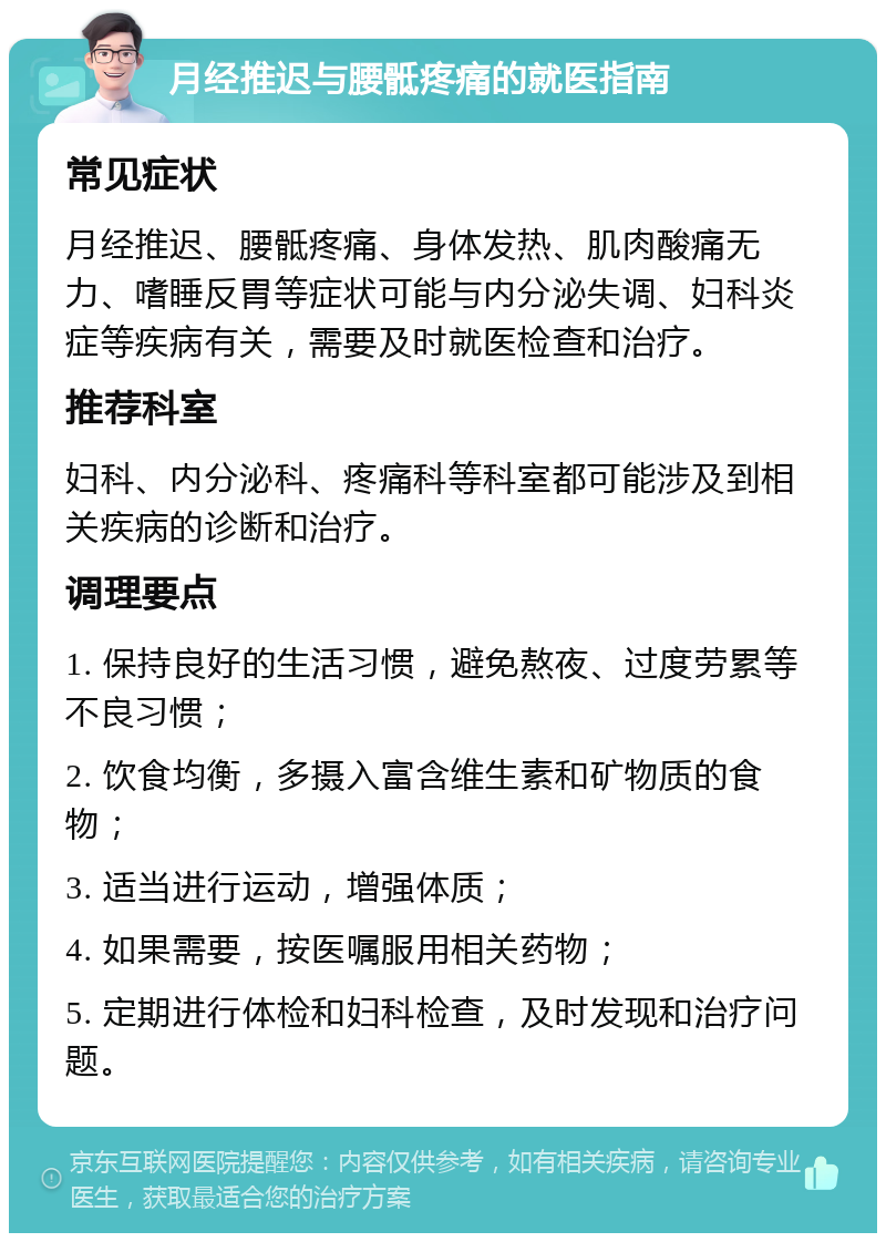 月经推迟与腰骶疼痛的就医指南 常见症状 月经推迟、腰骶疼痛、身体发热、肌肉酸痛无力、嗜睡反胃等症状可能与内分泌失调、妇科炎症等疾病有关，需要及时就医检查和治疗。 推荐科室 妇科、内分泌科、疼痛科等科室都可能涉及到相关疾病的诊断和治疗。 调理要点 1. 保持良好的生活习惯，避免熬夜、过度劳累等不良习惯； 2. 饮食均衡，多摄入富含维生素和矿物质的食物； 3. 适当进行运动，增强体质； 4. 如果需要，按医嘱服用相关药物； 5. 定期进行体检和妇科检查，及时发现和治疗问题。