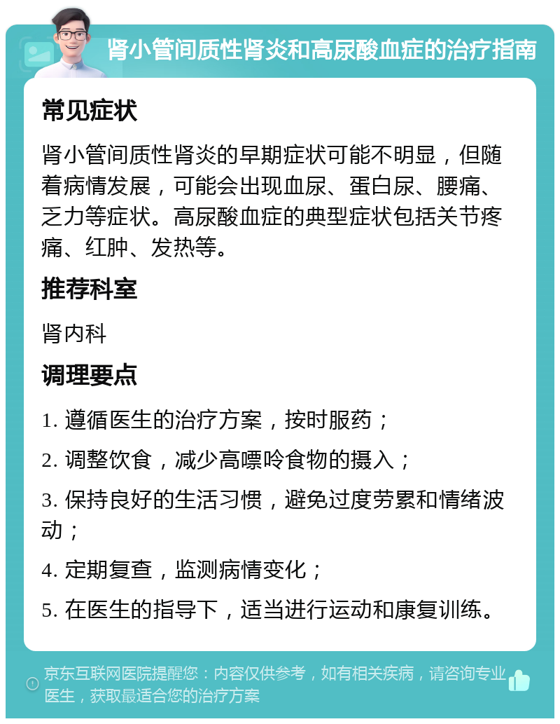 肾小管间质性肾炎和高尿酸血症的治疗指南 常见症状 肾小管间质性肾炎的早期症状可能不明显，但随着病情发展，可能会出现血尿、蛋白尿、腰痛、乏力等症状。高尿酸血症的典型症状包括关节疼痛、红肿、发热等。 推荐科室 肾内科 调理要点 1. 遵循医生的治疗方案，按时服药； 2. 调整饮食，减少高嘌呤食物的摄入； 3. 保持良好的生活习惯，避免过度劳累和情绪波动； 4. 定期复查，监测病情变化； 5. 在医生的指导下，适当进行运动和康复训练。