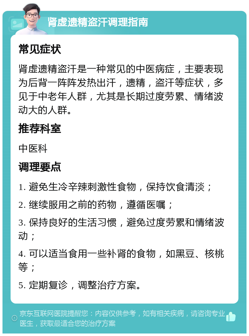 肾虚遗精盗汗调理指南 常见症状 肾虚遗精盗汗是一种常见的中医病症，主要表现为后背一阵阵发热出汗，遗精，盗汗等症状，多见于中老年人群，尤其是长期过度劳累、情绪波动大的人群。 推荐科室 中医科 调理要点 1. 避免生冷辛辣刺激性食物，保持饮食清淡； 2. 继续服用之前的药物，遵循医嘱； 3. 保持良好的生活习惯，避免过度劳累和情绪波动； 4. 可以适当食用一些补肾的食物，如黑豆、核桃等； 5. 定期复诊，调整治疗方案。