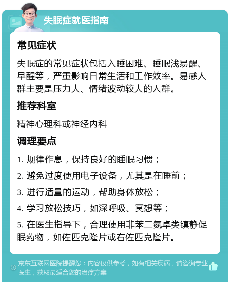 失眠症就医指南 常见症状 失眠症的常见症状包括入睡困难、睡眠浅易醒、早醒等，严重影响日常生活和工作效率。易感人群主要是压力大、情绪波动较大的人群。 推荐科室 精神心理科或神经内科 调理要点 1. 规律作息，保持良好的睡眠习惯； 2. 避免过度使用电子设备，尤其是在睡前； 3. 进行适量的运动，帮助身体放松； 4. 学习放松技巧，如深呼吸、冥想等； 5. 在医生指导下，合理使用非苯二氮卓类镇静促眠药物，如佐匹克隆片或右佐匹克隆片。