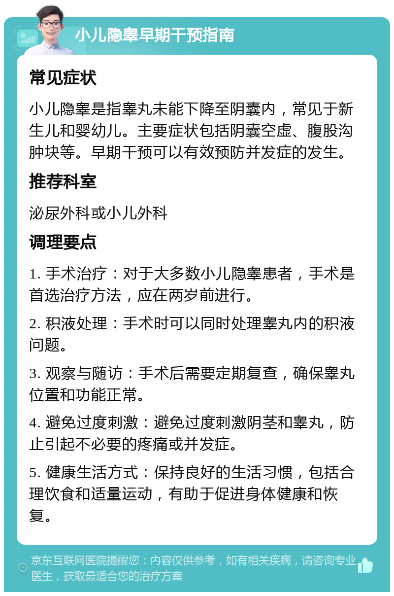 小儿隐睾早期干预指南 常见症状 小儿隐睾是指睾丸未能下降至阴囊内，常见于新生儿和婴幼儿。主要症状包括阴囊空虚、腹股沟肿块等。早期干预可以有效预防并发症的发生。 推荐科室 泌尿外科或小儿外科 调理要点 1. 手术治疗：对于大多数小儿隐睾患者，手术是首选治疗方法，应在两岁前进行。 2. 积液处理：手术时可以同时处理睾丸内的积液问题。 3. 观察与随访：手术后需要定期复查，确保睾丸位置和功能正常。 4. 避免过度刺激：避免过度刺激阴茎和睾丸，防止引起不必要的疼痛或并发症。 5. 健康生活方式：保持良好的生活习惯，包括合理饮食和适量运动，有助于促进身体健康和恢复。