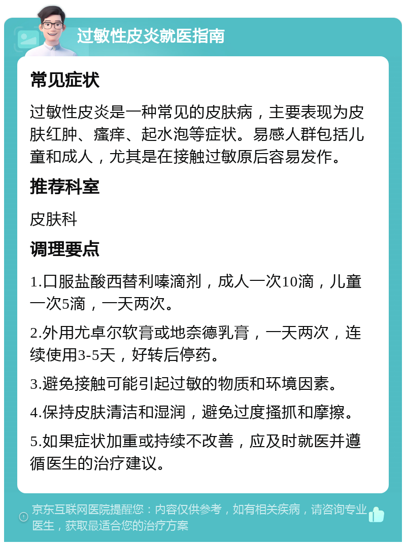 过敏性皮炎就医指南 常见症状 过敏性皮炎是一种常见的皮肤病，主要表现为皮肤红肿、瘙痒、起水泡等症状。易感人群包括儿童和成人，尤其是在接触过敏原后容易发作。 推荐科室 皮肤科 调理要点 1.口服盐酸西替利嗪滴剂，成人一次10滴，儿童一次5滴，一天两次。 2.外用尤卓尔软膏或地奈德乳膏，一天两次，连续使用3-5天，好转后停药。 3.避免接触可能引起过敏的物质和环境因素。 4.保持皮肤清洁和湿润，避免过度搔抓和摩擦。 5.如果症状加重或持续不改善，应及时就医并遵循医生的治疗建议。