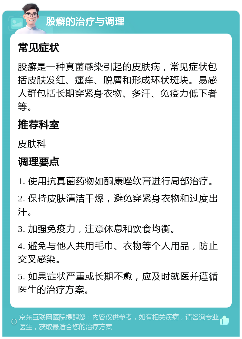 股癣的治疗与调理 常见症状 股癣是一种真菌感染引起的皮肤病，常见症状包括皮肤发红、瘙痒、脱屑和形成环状斑块。易感人群包括长期穿紧身衣物、多汗、免疫力低下者等。 推荐科室 皮肤科 调理要点 1. 使用抗真菌药物如酮康唑软膏进行局部治疗。 2. 保持皮肤清洁干燥，避免穿紧身衣物和过度出汗。 3. 加强免疫力，注意休息和饮食均衡。 4. 避免与他人共用毛巾、衣物等个人用品，防止交叉感染。 5. 如果症状严重或长期不愈，应及时就医并遵循医生的治疗方案。