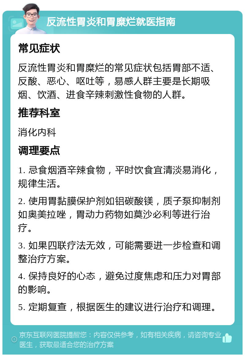 反流性胃炎和胃糜烂就医指南 常见症状 反流性胃炎和胃糜烂的常见症状包括胃部不适、反酸、恶心、呕吐等，易感人群主要是长期吸烟、饮酒、进食辛辣刺激性食物的人群。 推荐科室 消化内科 调理要点 1. 忌食烟酒辛辣食物，平时饮食宜清淡易消化，规律生活。 2. 使用胃黏膜保护剂如铝碳酸镁，质子泵抑制剂如奥美拉唑，胃动力药物如莫沙必利等进行治疗。 3. 如果四联疗法无效，可能需要进一步检查和调整治疗方案。 4. 保持良好的心态，避免过度焦虑和压力对胃部的影响。 5. 定期复查，根据医生的建议进行治疗和调理。