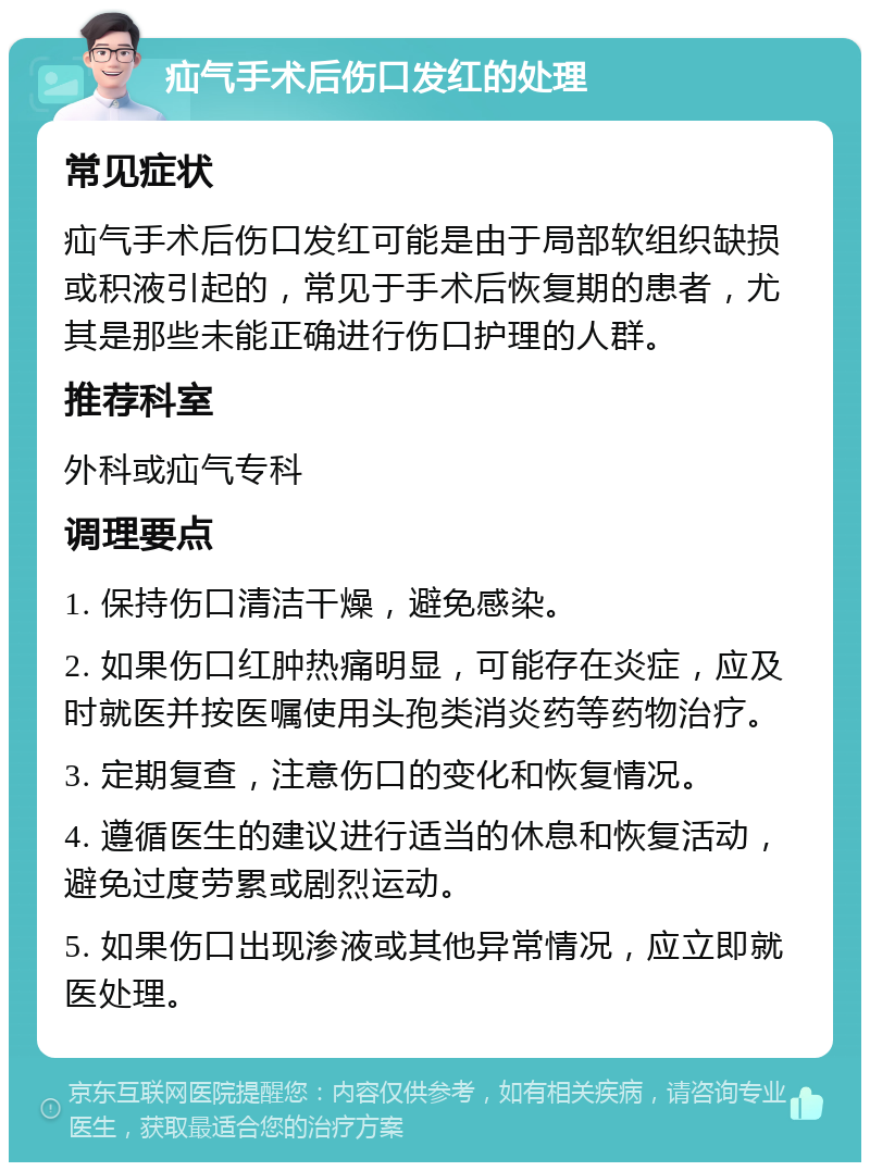 疝气手术后伤口发红的处理 常见症状 疝气手术后伤口发红可能是由于局部软组织缺损或积液引起的，常见于手术后恢复期的患者，尤其是那些未能正确进行伤口护理的人群。 推荐科室 外科或疝气专科 调理要点 1. 保持伤口清洁干燥，避免感染。 2. 如果伤口红肿热痛明显，可能存在炎症，应及时就医并按医嘱使用头孢类消炎药等药物治疗。 3. 定期复查，注意伤口的变化和恢复情况。 4. 遵循医生的建议进行适当的休息和恢复活动，避免过度劳累或剧烈运动。 5. 如果伤口出现渗液或其他异常情况，应立即就医处理。