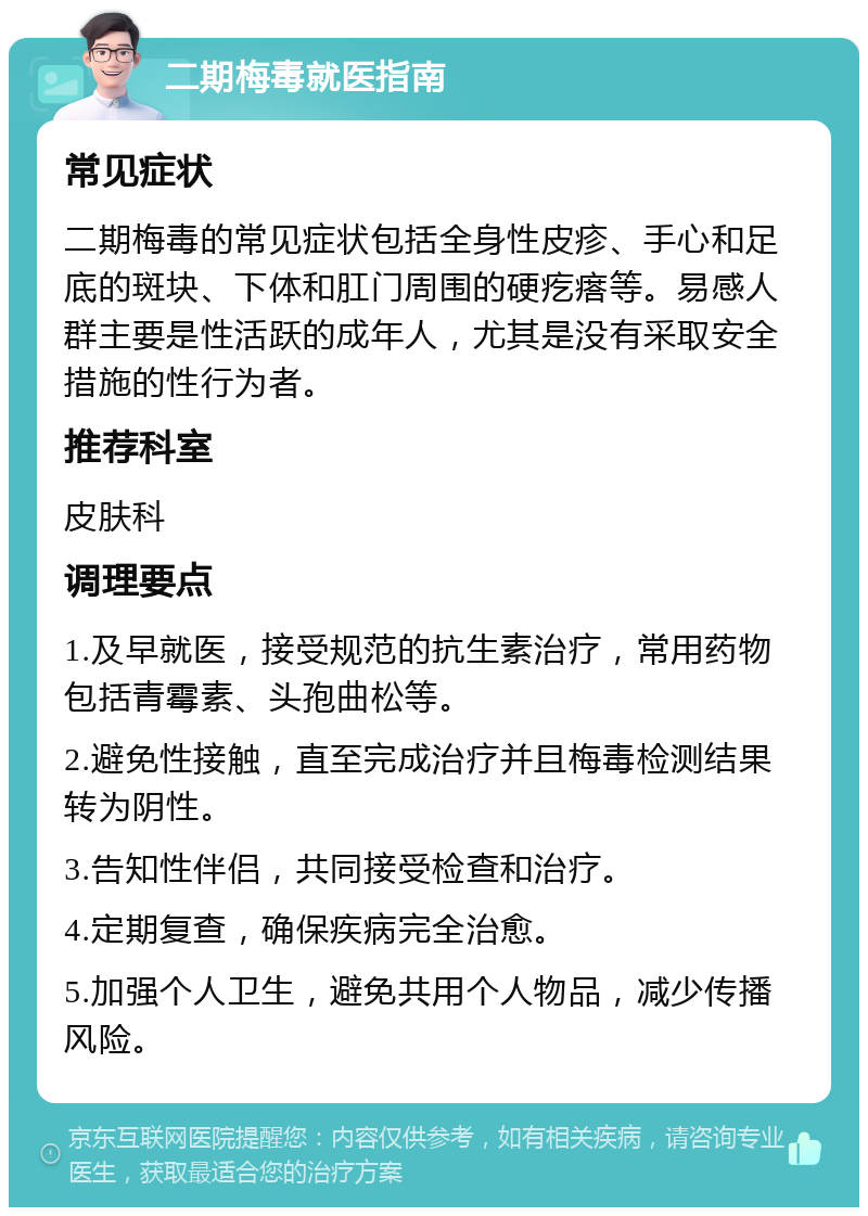 二期梅毒就医指南 常见症状 二期梅毒的常见症状包括全身性皮疹、手心和足底的斑块、下体和肛门周围的硬疙瘩等。易感人群主要是性活跃的成年人，尤其是没有采取安全措施的性行为者。 推荐科室 皮肤科 调理要点 1.及早就医，接受规范的抗生素治疗，常用药物包括青霉素、头孢曲松等。 2.避免性接触，直至完成治疗并且梅毒检测结果转为阴性。 3.告知性伴侣，共同接受检查和治疗。 4.定期复查，确保疾病完全治愈。 5.加强个人卫生，避免共用个人物品，减少传播风险。