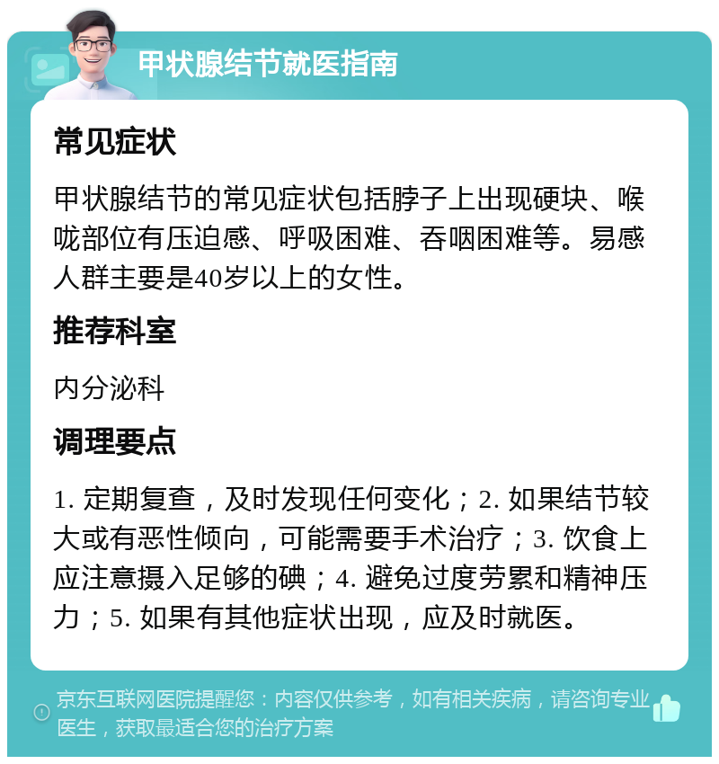 甲状腺结节就医指南 常见症状 甲状腺结节的常见症状包括脖子上出现硬块、喉咙部位有压迫感、呼吸困难、吞咽困难等。易感人群主要是40岁以上的女性。 推荐科室 内分泌科 调理要点 1. 定期复查，及时发现任何变化；2. 如果结节较大或有恶性倾向，可能需要手术治疗；3. 饮食上应注意摄入足够的碘；4. 避免过度劳累和精神压力；5. 如果有其他症状出现，应及时就医。