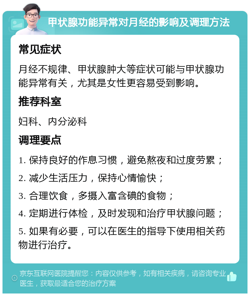 甲状腺功能异常对月经的影响及调理方法 常见症状 月经不规律、甲状腺肿大等症状可能与甲状腺功能异常有关，尤其是女性更容易受到影响。 推荐科室 妇科、内分泌科 调理要点 1. 保持良好的作息习惯，避免熬夜和过度劳累； 2. 减少生活压力，保持心情愉快； 3. 合理饮食，多摄入富含碘的食物； 4. 定期进行体检，及时发现和治疗甲状腺问题； 5. 如果有必要，可以在医生的指导下使用相关药物进行治疗。