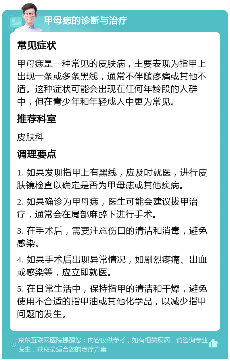 甲母痣的诊断与治疗 常见症状 甲母痣是一种常见的皮肤病，主要表现为指甲上出现一条或多条黑线，通常不伴随疼痛或其他不适。这种症状可能会出现在任何年龄段的人群中，但在青少年和年轻成人中更为常见。 推荐科室 皮肤科 调理要点 1. 如果发现指甲上有黑线，应及时就医，进行皮肤镜检查以确定是否为甲母痣或其他疾病。 2. 如果确诊为甲母痣，医生可能会建议拔甲治疗，通常会在局部麻醉下进行手术。 3. 在手术后，需要注意伤口的清洁和消毒，避免感染。 4. 如果手术后出现异常情况，如剧烈疼痛、出血或感染等，应立即就医。 5. 在日常生活中，保持指甲的清洁和干燥，避免使用不合适的指甲油或其他化学品，以减少指甲问题的发生。