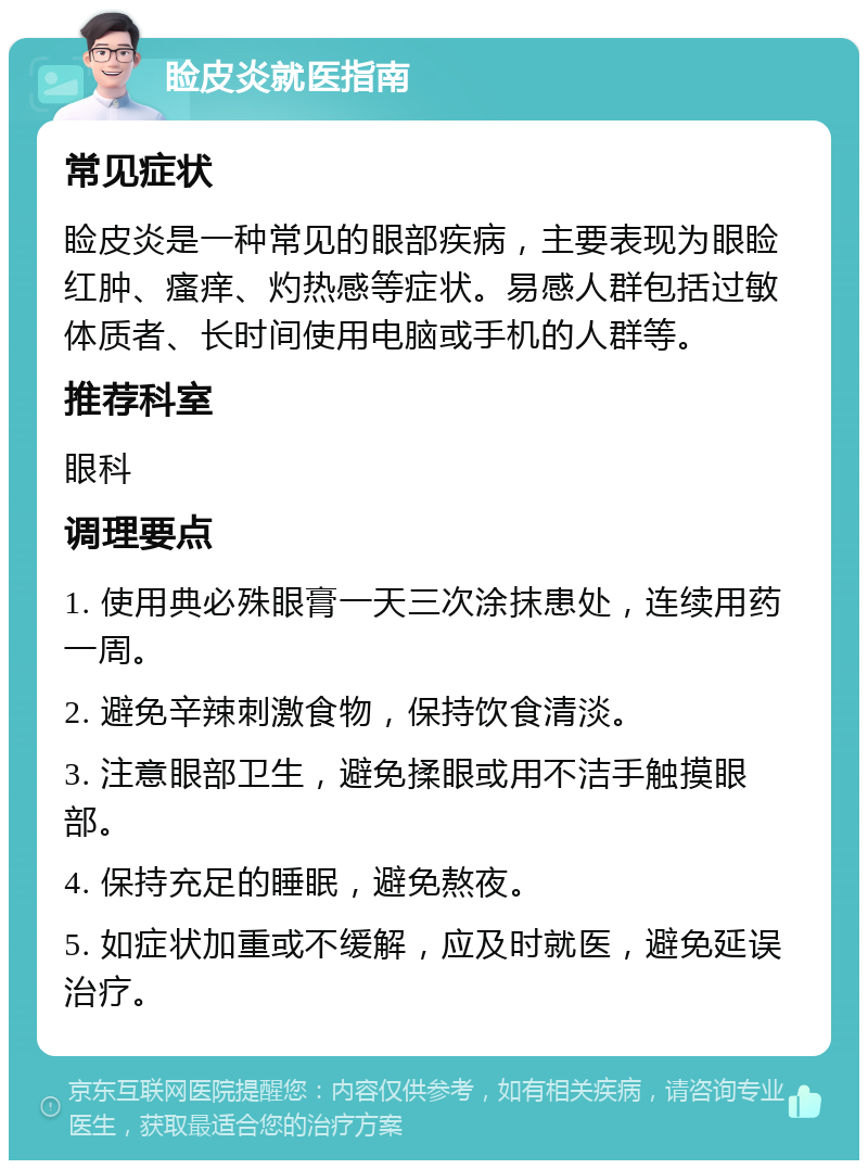 睑皮炎就医指南 常见症状 睑皮炎是一种常见的眼部疾病，主要表现为眼睑红肿、瘙痒、灼热感等症状。易感人群包括过敏体质者、长时间使用电脑或手机的人群等。 推荐科室 眼科 调理要点 1. 使用典必殊眼膏一天三次涂抹患处，连续用药一周。 2. 避免辛辣刺激食物，保持饮食清淡。 3. 注意眼部卫生，避免揉眼或用不洁手触摸眼部。 4. 保持充足的睡眠，避免熬夜。 5. 如症状加重或不缓解，应及时就医，避免延误治疗。