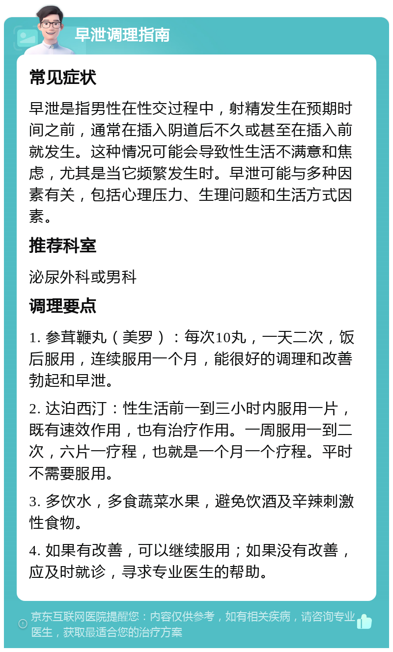 早泄调理指南 常见症状 早泄是指男性在性交过程中，射精发生在预期时间之前，通常在插入阴道后不久或甚至在插入前就发生。这种情况可能会导致性生活不满意和焦虑，尤其是当它频繁发生时。早泄可能与多种因素有关，包括心理压力、生理问题和生活方式因素。 推荐科室 泌尿外科或男科 调理要点 1. 参茸鞭丸（美罗）：每次10丸，一天二次，饭后服用，连续服用一个月，能很好的调理和改善勃起和早泄。 2. 达泊西汀：性生活前一到三小时内服用一片，既有速效作用，也有治疗作用。一周服用一到二次，六片一疗程，也就是一个月一个疗程。平时不需要服用。 3. 多饮水，多食蔬菜水果，避免饮酒及辛辣刺激性食物。 4. 如果有改善，可以继续服用；如果没有改善，应及时就诊，寻求专业医生的帮助。