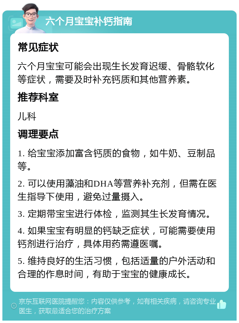 六个月宝宝补钙指南 常见症状 六个月宝宝可能会出现生长发育迟缓、骨骼软化等症状，需要及时补充钙质和其他营养素。 推荐科室 儿科 调理要点 1. 给宝宝添加富含钙质的食物，如牛奶、豆制品等。 2. 可以使用藻油和DHA等营养补充剂，但需在医生指导下使用，避免过量摄入。 3. 定期带宝宝进行体检，监测其生长发育情况。 4. 如果宝宝有明显的钙缺乏症状，可能需要使用钙剂进行治疗，具体用药需遵医嘱。 5. 维持良好的生活习惯，包括适量的户外活动和合理的作息时间，有助于宝宝的健康成长。