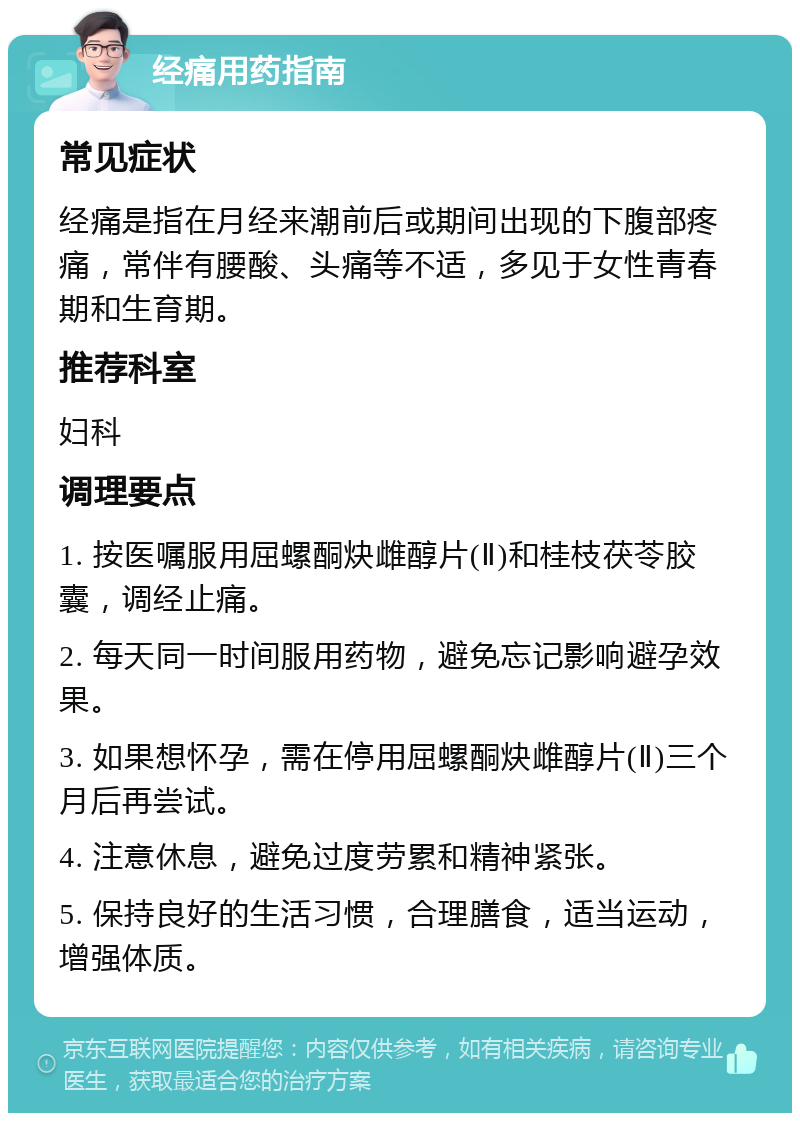 经痛用药指南 常见症状 经痛是指在月经来潮前后或期间出现的下腹部疼痛，常伴有腰酸、头痛等不适，多见于女性青春期和生育期。 推荐科室 妇科 调理要点 1. 按医嘱服用屈螺酮炔雌醇片(Ⅱ)和桂枝茯苓胶囊，调经止痛。 2. 每天同一时间服用药物，避免忘记影响避孕效果。 3. 如果想怀孕，需在停用屈螺酮炔雌醇片(Ⅱ)三个月后再尝试。 4. 注意休息，避免过度劳累和精神紧张。 5. 保持良好的生活习惯，合理膳食，适当运动，增强体质。