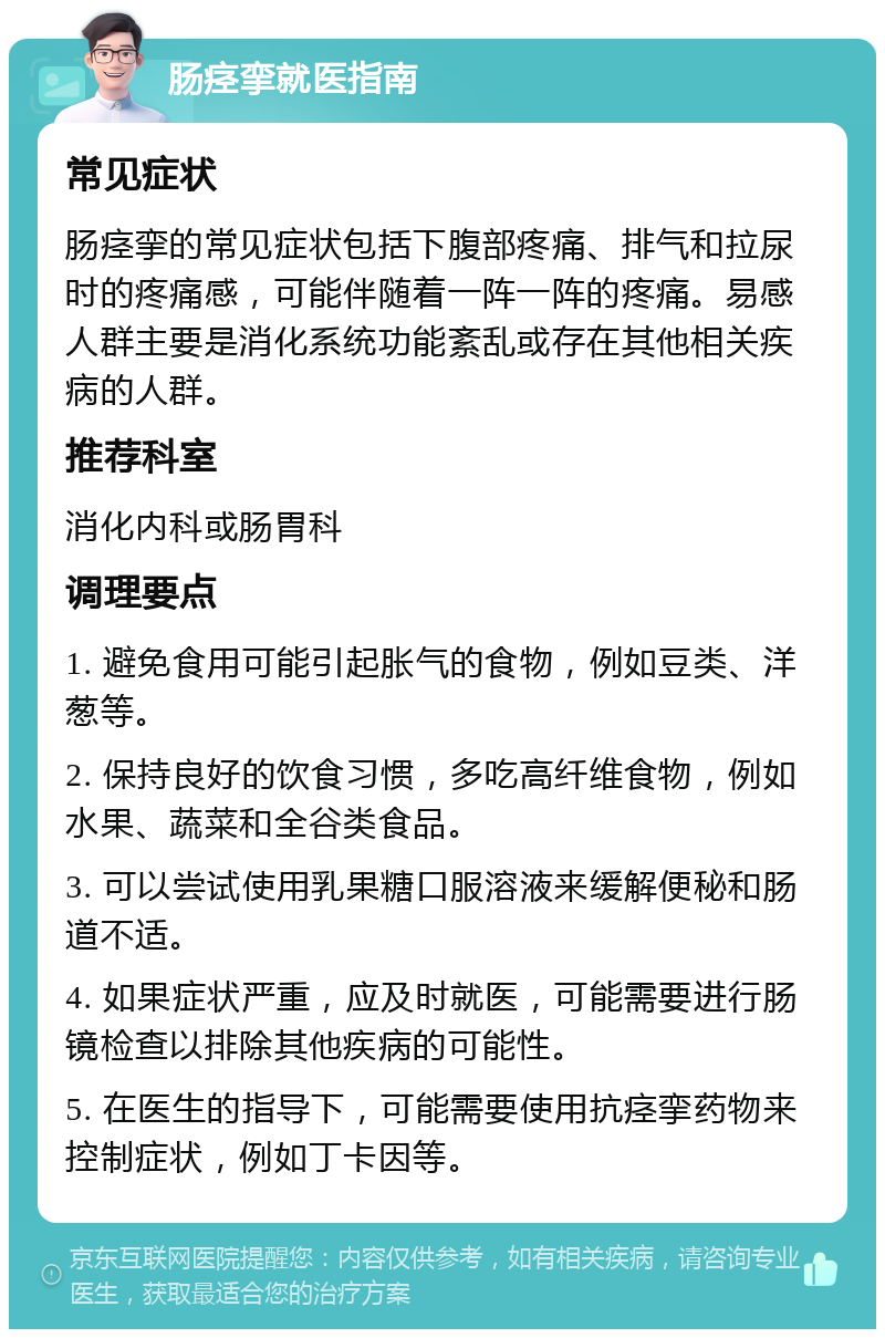 肠痉挛就医指南 常见症状 肠痉挛的常见症状包括下腹部疼痛、排气和拉尿时的疼痛感，可能伴随着一阵一阵的疼痛。易感人群主要是消化系统功能紊乱或存在其他相关疾病的人群。 推荐科室 消化内科或肠胃科 调理要点 1. 避免食用可能引起胀气的食物，例如豆类、洋葱等。 2. 保持良好的饮食习惯，多吃高纤维食物，例如水果、蔬菜和全谷类食品。 3. 可以尝试使用乳果糖口服溶液来缓解便秘和肠道不适。 4. 如果症状严重，应及时就医，可能需要进行肠镜检查以排除其他疾病的可能性。 5. 在医生的指导下，可能需要使用抗痉挛药物来控制症状，例如丁卡因等。