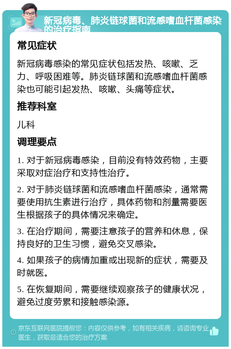 新冠病毒、肺炎链球菌和流感嗜血杆菌感染的治疗指南 常见症状 新冠病毒感染的常见症状包括发热、咳嗽、乏力、呼吸困难等。肺炎链球菌和流感嗜血杆菌感染也可能引起发热、咳嗽、头痛等症状。 推荐科室 儿科 调理要点 1. 对于新冠病毒感染，目前没有特效药物，主要采取对症治疗和支持性治疗。 2. 对于肺炎链球菌和流感嗜血杆菌感染，通常需要使用抗生素进行治疗，具体药物和剂量需要医生根据孩子的具体情况来确定。 3. 在治疗期间，需要注意孩子的营养和休息，保持良好的卫生习惯，避免交叉感染。 4. 如果孩子的病情加重或出现新的症状，需要及时就医。 5. 在恢复期间，需要继续观察孩子的健康状况，避免过度劳累和接触感染源。