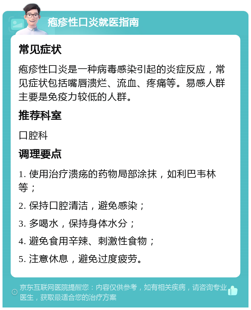 疱疹性口炎就医指南 常见症状 疱疹性口炎是一种病毒感染引起的炎症反应，常见症状包括嘴唇溃烂、流血、疼痛等。易感人群主要是免疫力较低的人群。 推荐科室 口腔科 调理要点 1. 使用治疗溃疡的药物局部涂抹，如利巴韦林等； 2. 保持口腔清洁，避免感染； 3. 多喝水，保持身体水分； 4. 避免食用辛辣、刺激性食物； 5. 注意休息，避免过度疲劳。