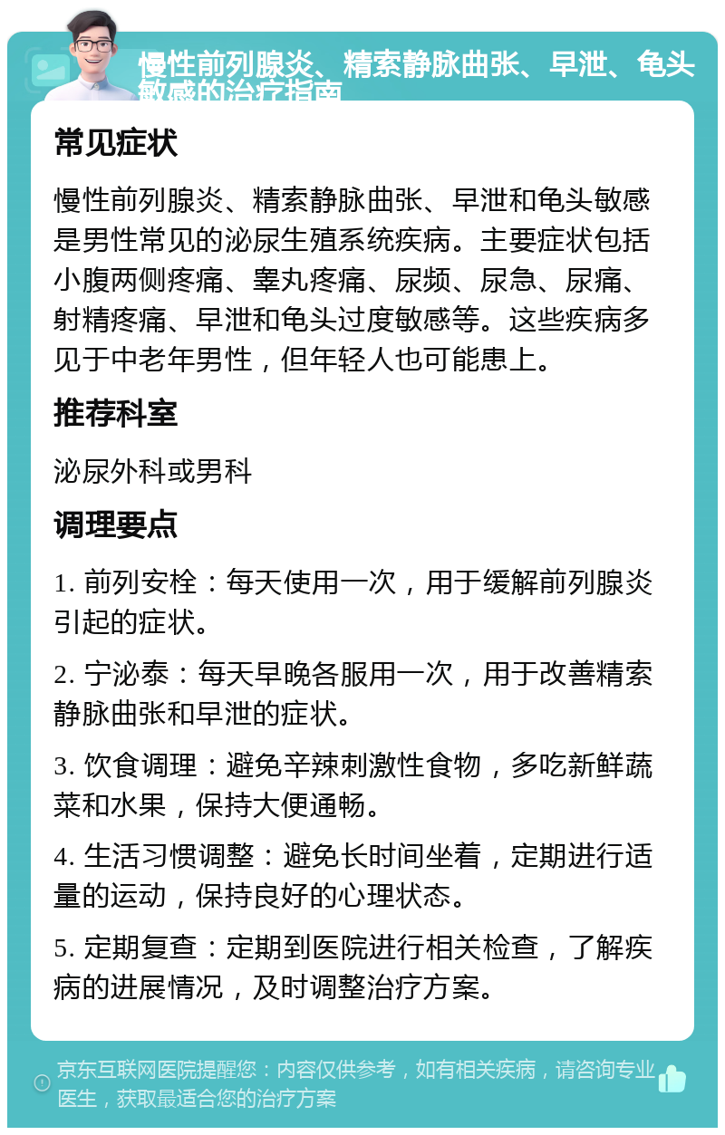 慢性前列腺炎、精索静脉曲张、早泄、龟头敏感的治疗指南 常见症状 慢性前列腺炎、精索静脉曲张、早泄和龟头敏感是男性常见的泌尿生殖系统疾病。主要症状包括小腹两侧疼痛、睾丸疼痛、尿频、尿急、尿痛、射精疼痛、早泄和龟头过度敏感等。这些疾病多见于中老年男性，但年轻人也可能患上。 推荐科室 泌尿外科或男科 调理要点 1. 前列安栓：每天使用一次，用于缓解前列腺炎引起的症状。 2. 宁泌泰：每天早晚各服用一次，用于改善精索静脉曲张和早泄的症状。 3. 饮食调理：避免辛辣刺激性食物，多吃新鲜蔬菜和水果，保持大便通畅。 4. 生活习惯调整：避免长时间坐着，定期进行适量的运动，保持良好的心理状态。 5. 定期复查：定期到医院进行相关检查，了解疾病的进展情况，及时调整治疗方案。