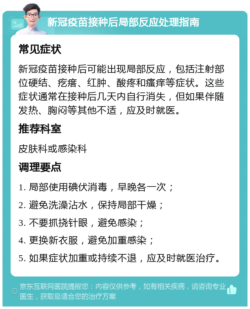 新冠疫苗接种后局部反应处理指南 常见症状 新冠疫苗接种后可能出现局部反应，包括注射部位硬结、疙瘩、红肿、酸疼和瘙痒等症状。这些症状通常在接种后几天内自行消失，但如果伴随发热、胸闷等其他不适，应及时就医。 推荐科室 皮肤科或感染科 调理要点 1. 局部使用碘伏消毒，早晚各一次； 2. 避免洗澡沾水，保持局部干燥； 3. 不要抓挠针眼，避免感染； 4. 更换新衣服，避免加重感染； 5. 如果症状加重或持续不退，应及时就医治疗。