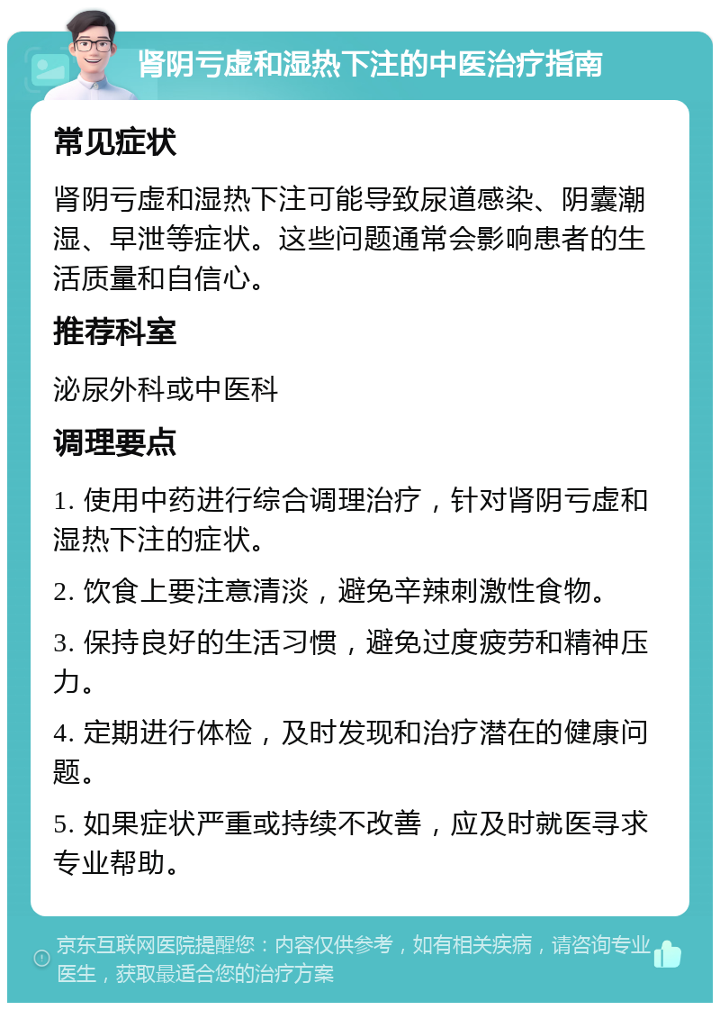 肾阴亏虚和湿热下注的中医治疗指南 常见症状 肾阴亏虚和湿热下注可能导致尿道感染、阴囊潮湿、早泄等症状。这些问题通常会影响患者的生活质量和自信心。 推荐科室 泌尿外科或中医科 调理要点 1. 使用中药进行综合调理治疗，针对肾阴亏虚和湿热下注的症状。 2. 饮食上要注意清淡，避免辛辣刺激性食物。 3. 保持良好的生活习惯，避免过度疲劳和精神压力。 4. 定期进行体检，及时发现和治疗潜在的健康问题。 5. 如果症状严重或持续不改善，应及时就医寻求专业帮助。