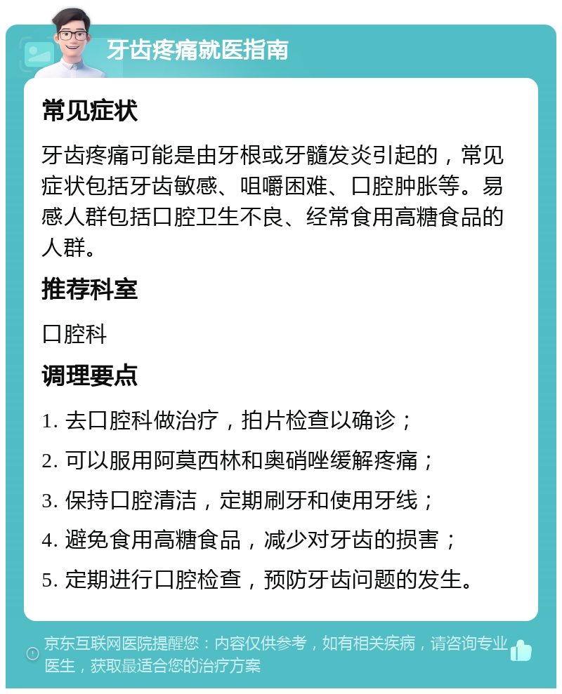 牙齿疼痛就医指南 常见症状 牙齿疼痛可能是由牙根或牙髓发炎引起的，常见症状包括牙齿敏感、咀嚼困难、口腔肿胀等。易感人群包括口腔卫生不良、经常食用高糖食品的人群。 推荐科室 口腔科 调理要点 1. 去口腔科做治疗，拍片检查以确诊； 2. 可以服用阿莫西林和奥硝唑缓解疼痛； 3. 保持口腔清洁，定期刷牙和使用牙线； 4. 避免食用高糖食品，减少对牙齿的损害； 5. 定期进行口腔检查，预防牙齿问题的发生。