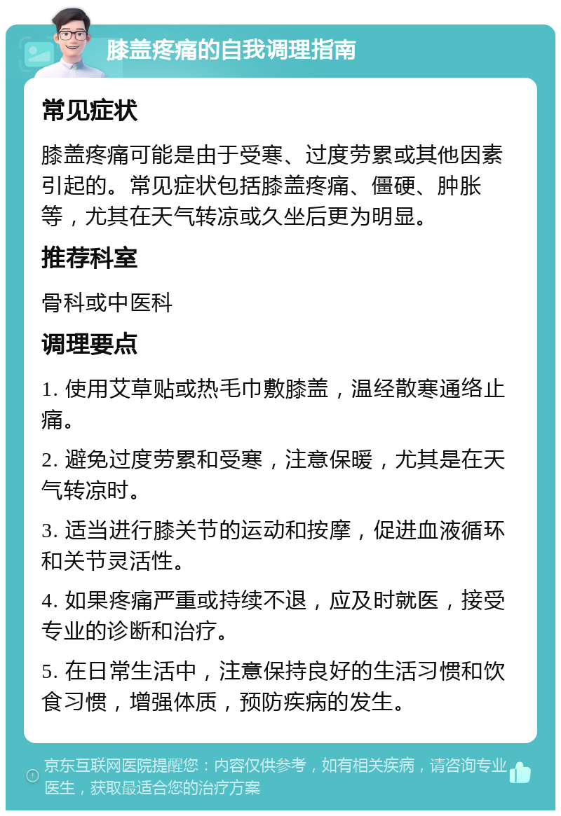 膝盖疼痛的自我调理指南 常见症状 膝盖疼痛可能是由于受寒、过度劳累或其他因素引起的。常见症状包括膝盖疼痛、僵硬、肿胀等，尤其在天气转凉或久坐后更为明显。 推荐科室 骨科或中医科 调理要点 1. 使用艾草贴或热毛巾敷膝盖，温经散寒通络止痛。 2. 避免过度劳累和受寒，注意保暖，尤其是在天气转凉时。 3. 适当进行膝关节的运动和按摩，促进血液循环和关节灵活性。 4. 如果疼痛严重或持续不退，应及时就医，接受专业的诊断和治疗。 5. 在日常生活中，注意保持良好的生活习惯和饮食习惯，增强体质，预防疾病的发生。