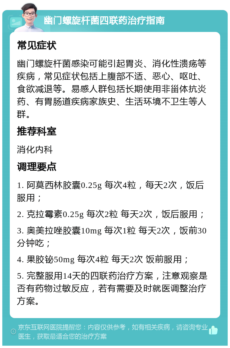 幽门螺旋杆菌四联药治疗指南 常见症状 幽门螺旋杆菌感染可能引起胃炎、消化性溃疡等疾病，常见症状包括上腹部不适、恶心、呕吐、食欲减退等。易感人群包括长期使用非甾体抗炎药、有胃肠道疾病家族史、生活环境不卫生等人群。 推荐科室 消化内科 调理要点 1. 阿莫西林胶囊0.25g 每次4粒，每天2次，饭后服用； 2. 克拉霉素0.25g 每次2粒 每天2次，饭后服用； 3. 奥美拉唑胶囊10mg 每次1粒 每天2次，饭前30分钟吃； 4. 果胶铋50mg 每次4粒 每天2次 饭前服用； 5. 完整服用14天的四联药治疗方案，注意观察是否有药物过敏反应，若有需要及时就医调整治疗方案。