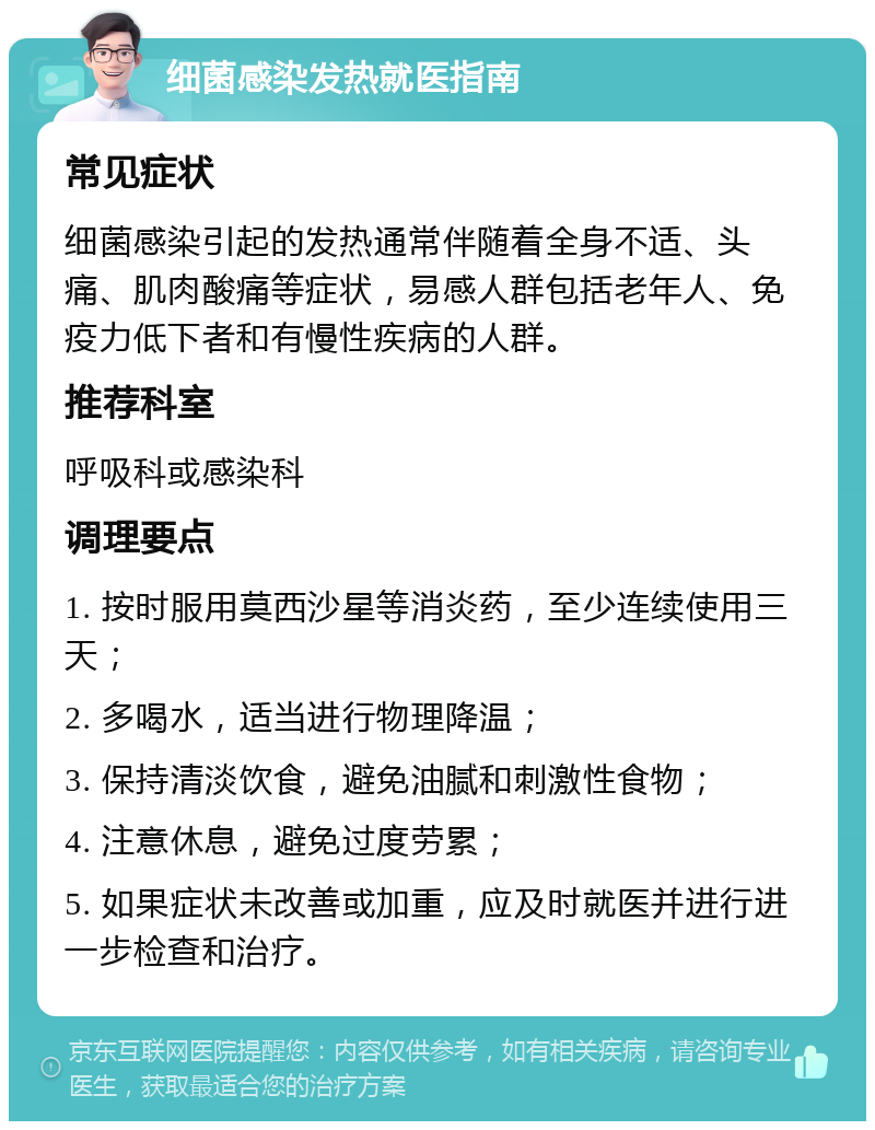 细菌感染发热就医指南 常见症状 细菌感染引起的发热通常伴随着全身不适、头痛、肌肉酸痛等症状，易感人群包括老年人、免疫力低下者和有慢性疾病的人群。 推荐科室 呼吸科或感染科 调理要点 1. 按时服用莫西沙星等消炎药，至少连续使用三天； 2. 多喝水，适当进行物理降温； 3. 保持清淡饮食，避免油腻和刺激性食物； 4. 注意休息，避免过度劳累； 5. 如果症状未改善或加重，应及时就医并进行进一步检查和治疗。