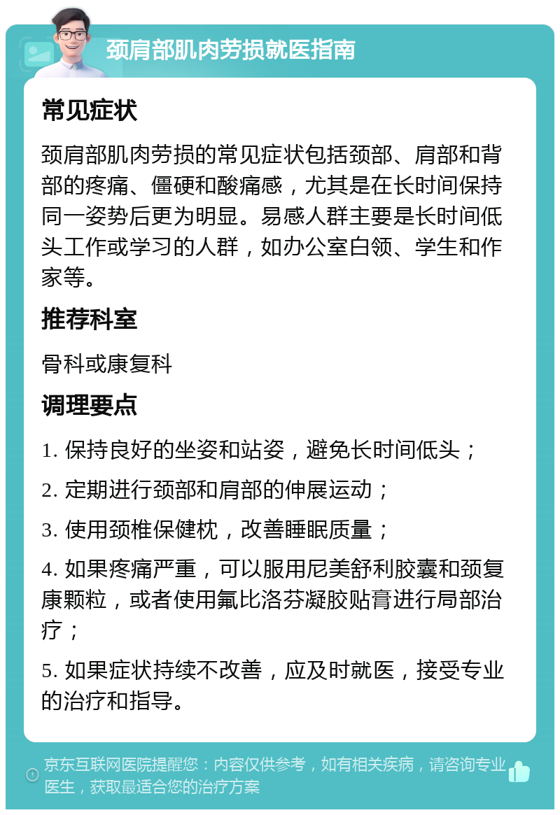 颈肩部肌肉劳损就医指南 常见症状 颈肩部肌肉劳损的常见症状包括颈部、肩部和背部的疼痛、僵硬和酸痛感，尤其是在长时间保持同一姿势后更为明显。易感人群主要是长时间低头工作或学习的人群，如办公室白领、学生和作家等。 推荐科室 骨科或康复科 调理要点 1. 保持良好的坐姿和站姿，避免长时间低头； 2. 定期进行颈部和肩部的伸展运动； 3. 使用颈椎保健枕，改善睡眠质量； 4. 如果疼痛严重，可以服用尼美舒利胶囊和颈复康颗粒，或者使用氟比洛芬凝胶贴膏进行局部治疗； 5. 如果症状持续不改善，应及时就医，接受专业的治疗和指导。