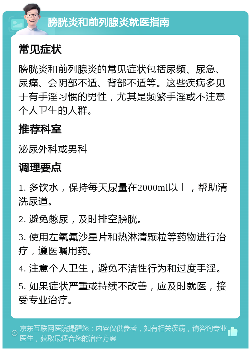 膀胱炎和前列腺炎就医指南 常见症状 膀胱炎和前列腺炎的常见症状包括尿频、尿急、尿痛、会阴部不适、背部不适等。这些疾病多见于有手淫习惯的男性，尤其是频繁手淫或不注意个人卫生的人群。 推荐科室 泌尿外科或男科 调理要点 1. 多饮水，保持每天尿量在2000ml以上，帮助清洗尿道。 2. 避免憋尿，及时排空膀胱。 3. 使用左氧氟沙星片和热淋清颗粒等药物进行治疗，遵医嘱用药。 4. 注意个人卫生，避免不洁性行为和过度手淫。 5. 如果症状严重或持续不改善，应及时就医，接受专业治疗。