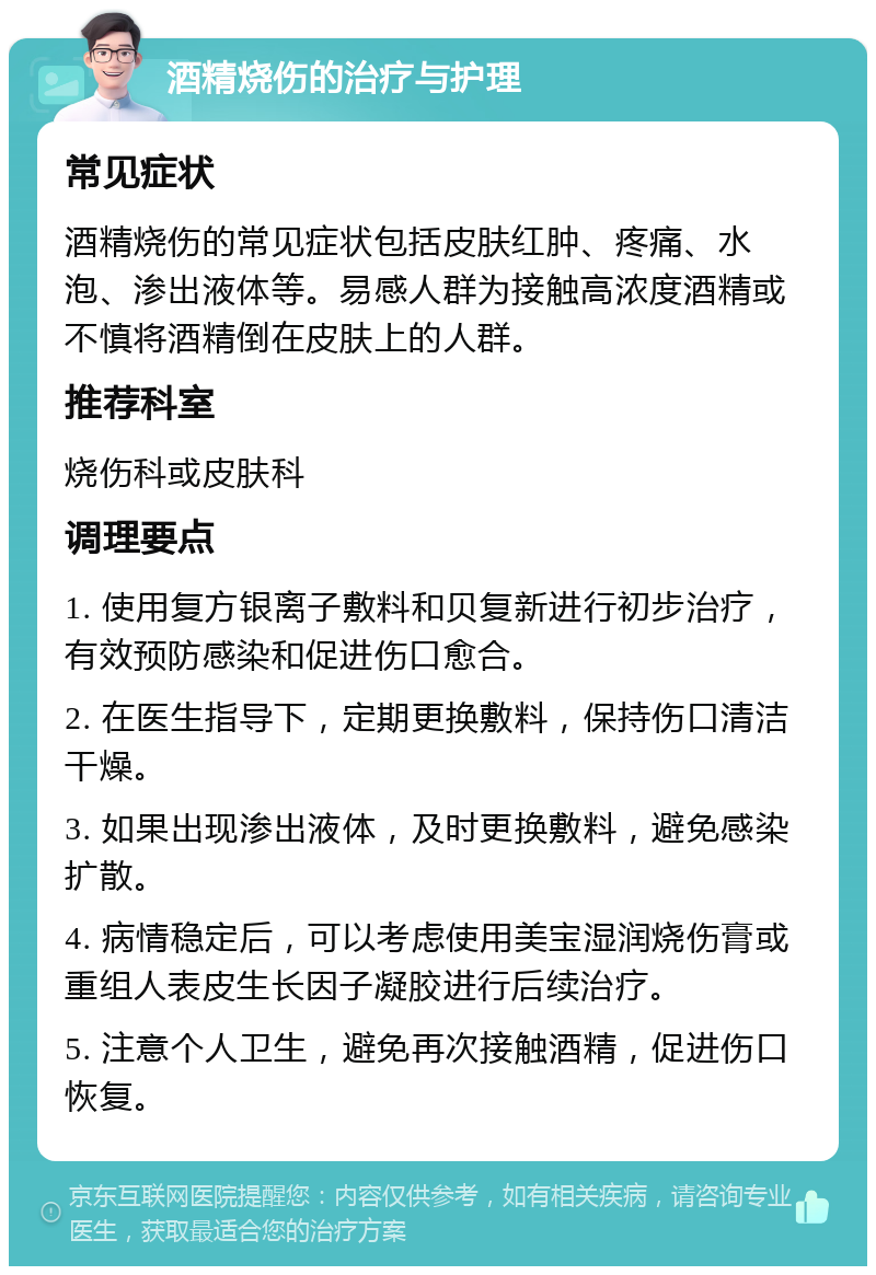 酒精烧伤的治疗与护理 常见症状 酒精烧伤的常见症状包括皮肤红肿、疼痛、水泡、渗出液体等。易感人群为接触高浓度酒精或不慎将酒精倒在皮肤上的人群。 推荐科室 烧伤科或皮肤科 调理要点 1. 使用复方银离子敷料和贝复新进行初步治疗，有效预防感染和促进伤口愈合。 2. 在医生指导下，定期更换敷料，保持伤口清洁干燥。 3. 如果出现渗出液体，及时更换敷料，避免感染扩散。 4. 病情稳定后，可以考虑使用美宝湿润烧伤膏或重组人表皮生长因子凝胶进行后续治疗。 5. 注意个人卫生，避免再次接触酒精，促进伤口恢复。