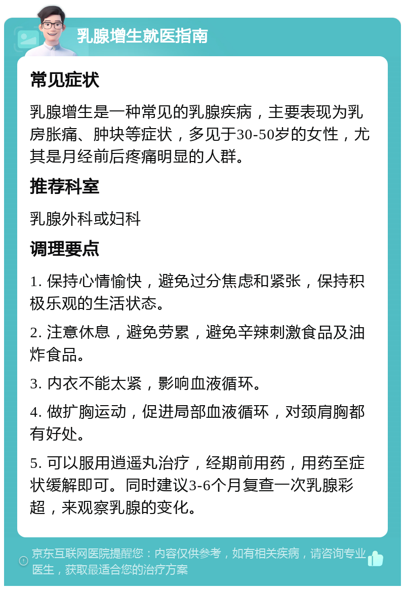 乳腺增生就医指南 常见症状 乳腺增生是一种常见的乳腺疾病，主要表现为乳房胀痛、肿块等症状，多见于30-50岁的女性，尤其是月经前后疼痛明显的人群。 推荐科室 乳腺外科或妇科 调理要点 1. 保持心情愉快，避免过分焦虑和紧张，保持积极乐观的生活状态。 2. 注意休息，避免劳累，避免辛辣刺激食品及油炸食品。 3. 内衣不能太紧，影响血液循环。 4. 做扩胸运动，促进局部血液循环，对颈肩胸都有好处。 5. 可以服用逍遥丸治疗，经期前用药，用药至症状缓解即可。同时建议3-6个月复查一次乳腺彩超，来观察乳腺的变化。