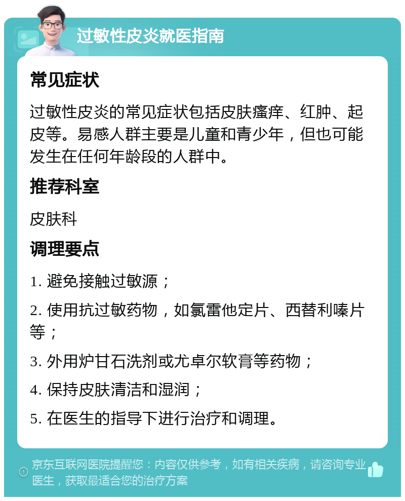 过敏性皮炎就医指南 常见症状 过敏性皮炎的常见症状包括皮肤瘙痒、红肿、起皮等。易感人群主要是儿童和青少年，但也可能发生在任何年龄段的人群中。 推荐科室 皮肤科 调理要点 1. 避免接触过敏源； 2. 使用抗过敏药物，如氯雷他定片、西替利嗪片等； 3. 外用炉甘石洗剂或尤卓尔软膏等药物； 4. 保持皮肤清洁和湿润； 5. 在医生的指导下进行治疗和调理。