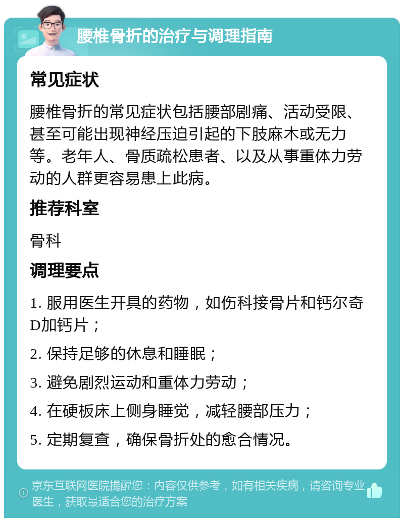 腰椎骨折的治疗与调理指南 常见症状 腰椎骨折的常见症状包括腰部剧痛、活动受限、甚至可能出现神经压迫引起的下肢麻木或无力等。老年人、骨质疏松患者、以及从事重体力劳动的人群更容易患上此病。 推荐科室 骨科 调理要点 1. 服用医生开具的药物，如伤科接骨片和钙尔奇D加钙片； 2. 保持足够的休息和睡眠； 3. 避免剧烈运动和重体力劳动； 4. 在硬板床上侧身睡觉，减轻腰部压力； 5. 定期复查，确保骨折处的愈合情况。